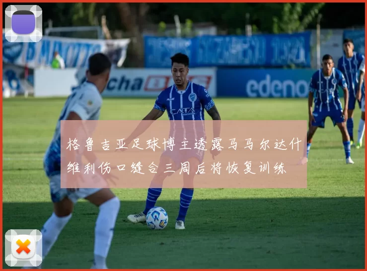 格鲁吉亚足球博主透露马马尔达什维利伤口缝合三周后将恢复训练