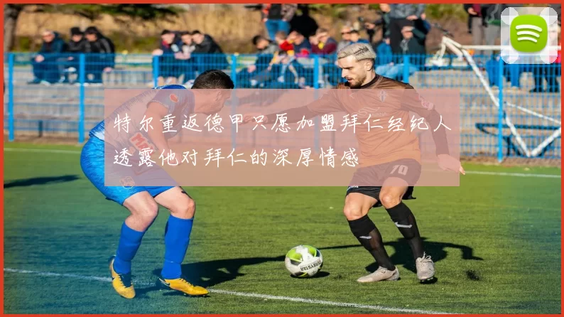 特尔重返德甲只愿加盟拜仁经纪人透露他对拜仁的深厚情感