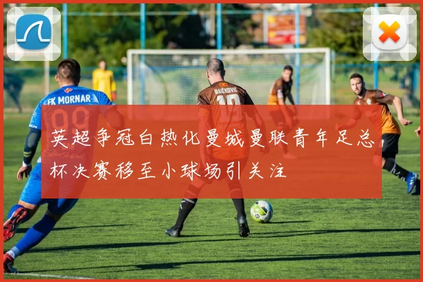 英超争冠白热化曼城曼联青年足总杯决赛移至小球场引关注