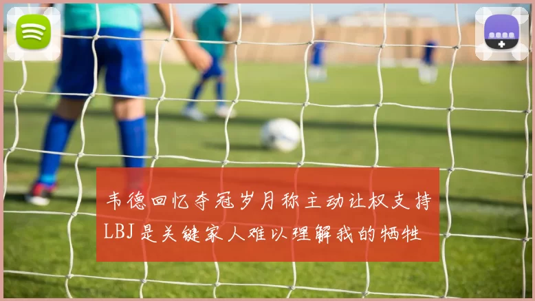 韦德回忆夺冠岁月称主动让权支持LBJ是关键家人难以理解我的牺牲