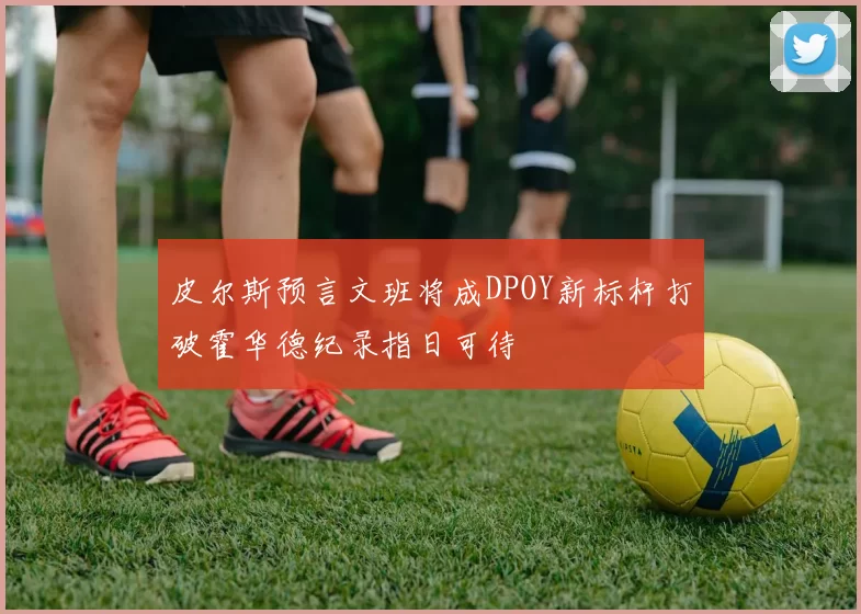 皮尔斯预言文班将成DPOY新标杆打破霍华德纪录指日可待