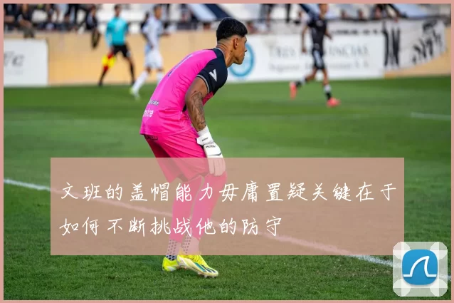 文班的盖帽能力毋庸置疑关键在于如何不断挑战他的防守