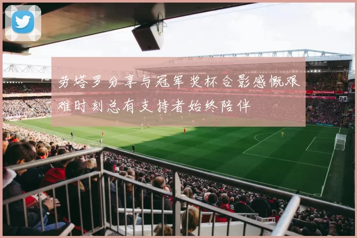 劳塔罗分享与冠军奖杯合影感慨艰难时刻总有支持者始终陪伴