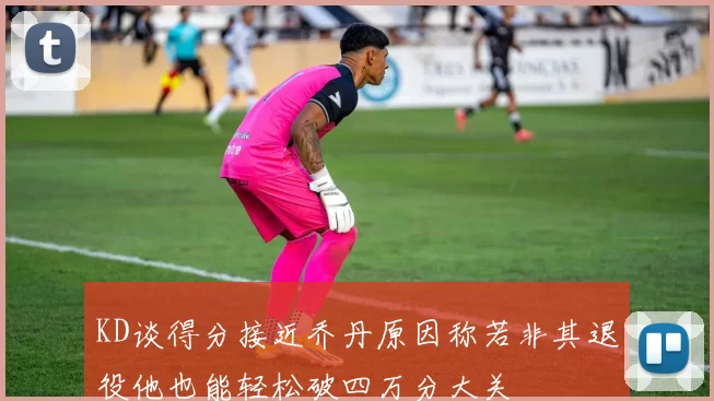 KD谈得分接近乔丹原因称若非其退役他也能轻松破四万分大关