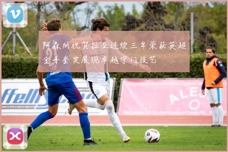 阿森纳祝贺拉亚连续三年荣获英超金手套奖展现卓越守门技艺