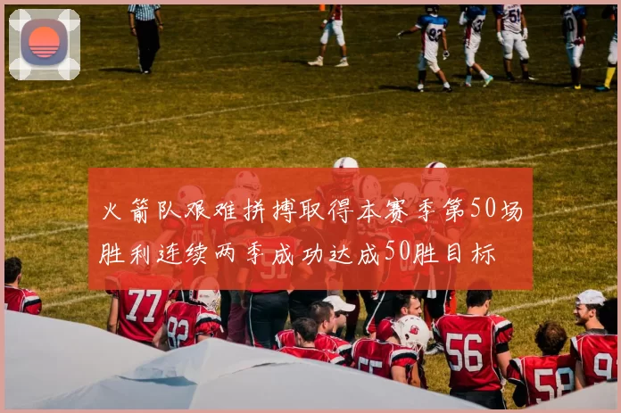 火箭队艰难拼搏取得本赛季第50场胜利连续两季成功达成50胜目标