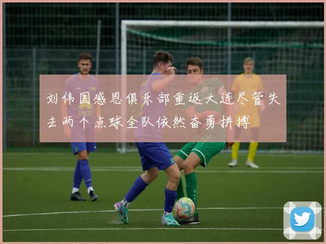 刘伟国感恩俱乐部重返大连尽管失去两个点球全队依然奋勇拼搏