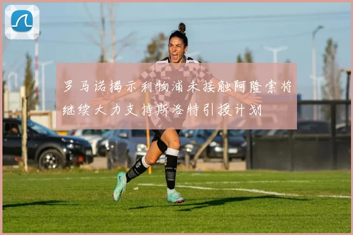 罗马诺揭示利物浦未接触阿隆索将继续大力支持斯洛特引援计划