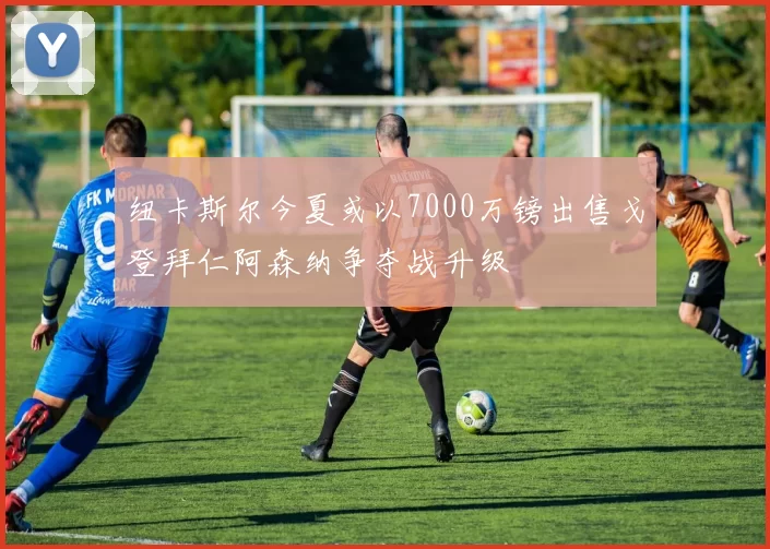 纽卡斯尔今夏或以7000万镑出售戈登拜仁阿森纳争夺战升级