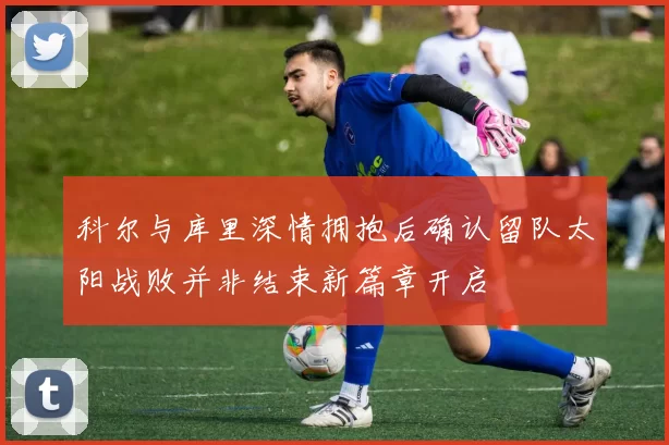 科尔与库里深情拥抱后确认留队太阳战败并非结束新篇章开启