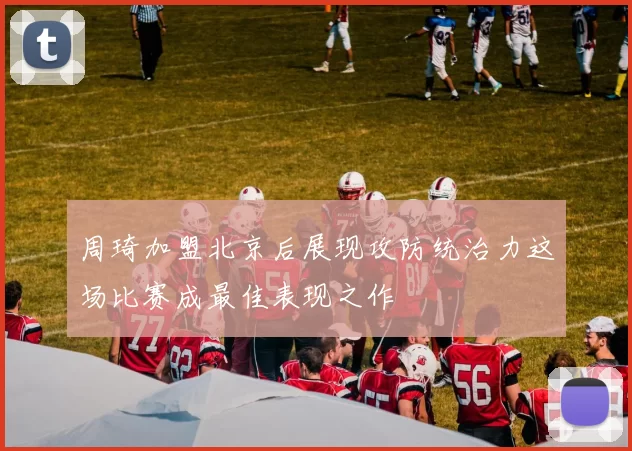 周琦加盟北京后展现攻防统治力这场比赛成最佳表现之作